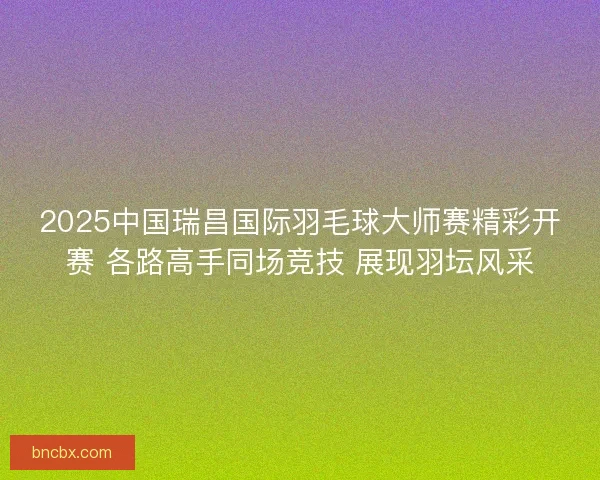 2025中国瑞昌国际羽毛球大师赛精彩开赛 各路高手同场竞技 展现羽坛风采