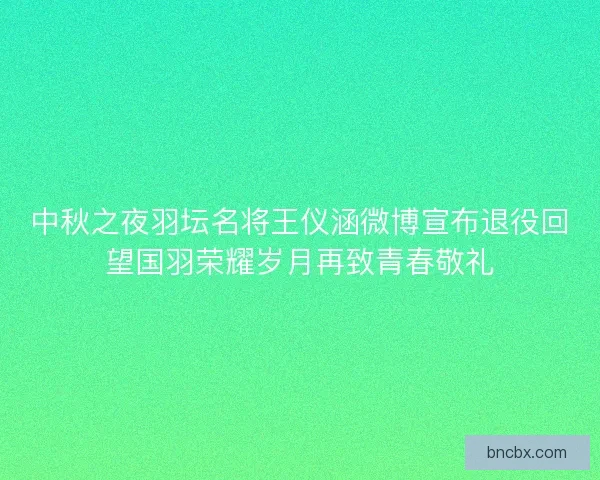 中秋之夜羽坛名将王仪涵微博宣布退役回望国羽荣耀岁月再致青春敬礼