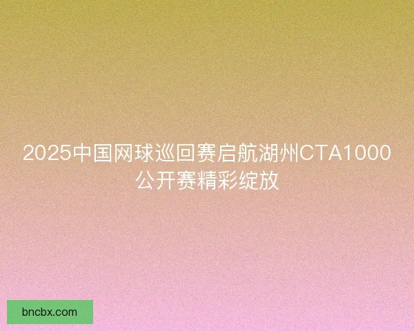 2025中国网球巡回赛启航湖州CTA1000公开赛精彩绽放