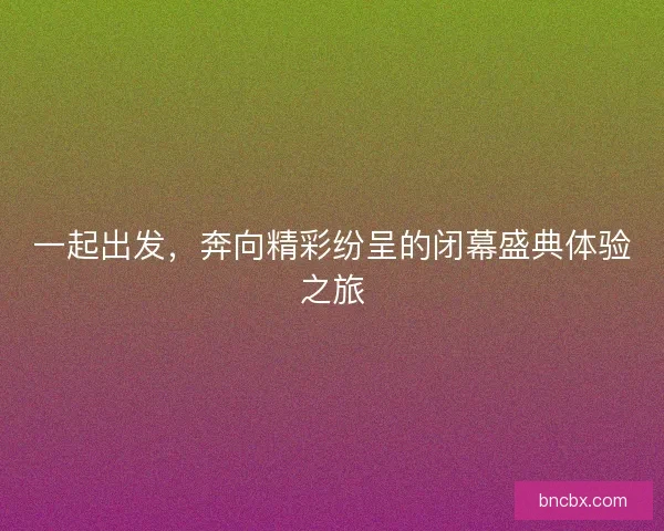 一起出发，奔向精彩纷呈的闭幕盛典体验之旅