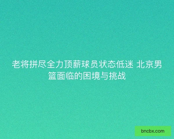 老将拼尽全力顶薪球员状态低迷 北京男篮面临的困境与挑战