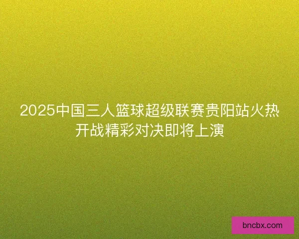 2025中国三人篮球超级联赛贵阳站火热开战精彩对决即将上演