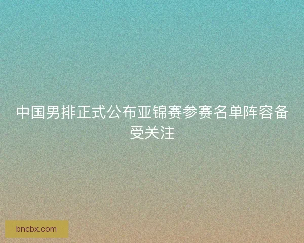 中国男排正式公布亚锦赛参赛名单阵容备受关注