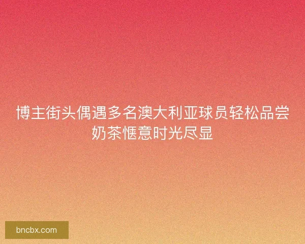 博主街头偶遇多名澳大利亚球员轻松品尝奶茶惬意时光尽显