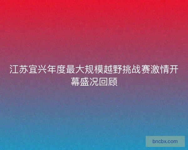 江苏宜兴年度最大规模越野挑战赛激情开幕盛况回顾