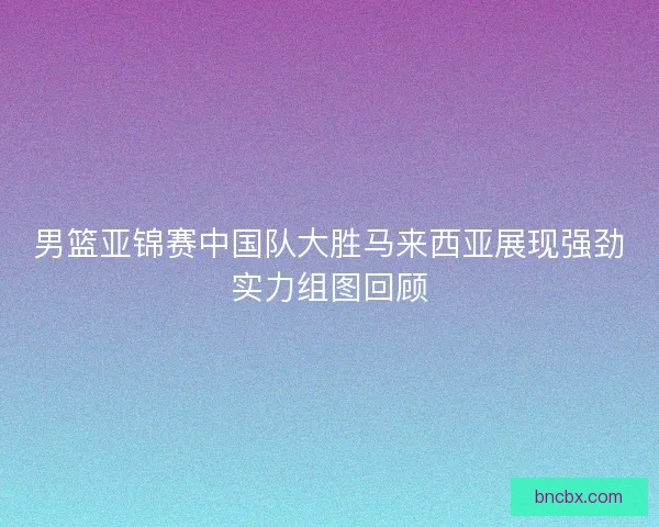 男篮亚锦赛中国队大胜马来西亚展现强劲实力组图回顾