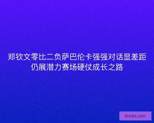郑钦文零比二负萨巴伦卡强强对话显差距仍展潜力赛场硬仗成长之路