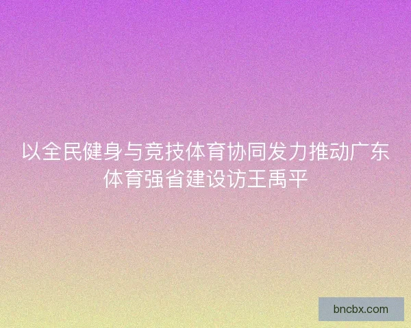 以全民健身与竞技体育协同发力推动广东体育强省建设访王禹平
