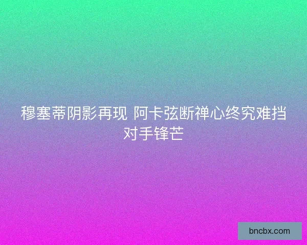 穆塞蒂阴影再现 阿卡弦断禅心终究难挡对手锋芒