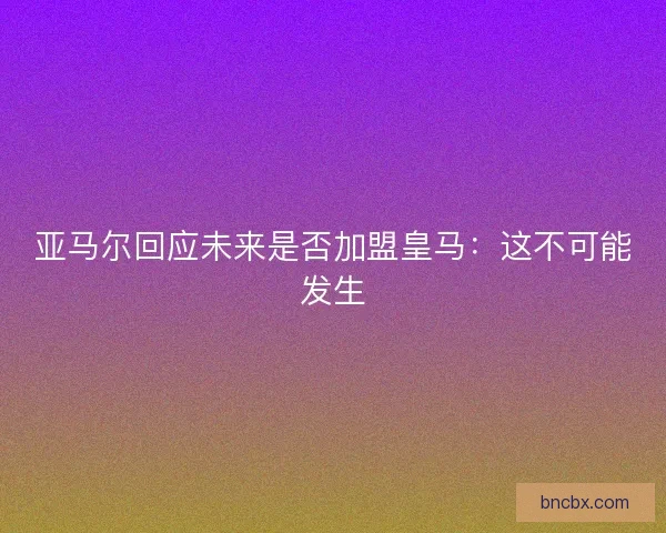 亚马尔回应未来是否加盟皇马：这不可能发生