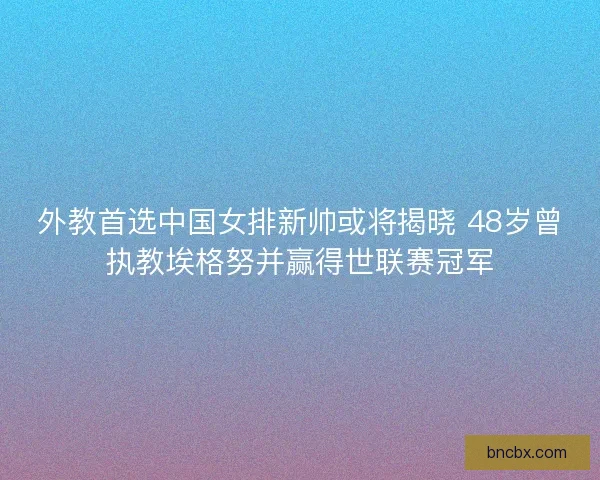 外教首选中国女排新帅或将揭晓 48岁曾执教埃格努并赢得世联赛冠军