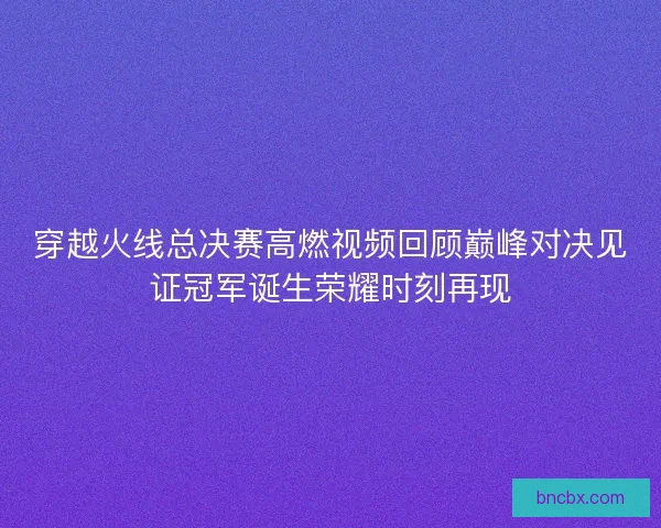穿越火线总决赛高燃视频回顾巅峰对决见证冠军诞生荣耀时刻再现