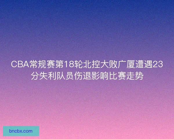 CBA常规赛第18轮北控大败广厦遭遇23分失利队员伤退影响比赛走势
