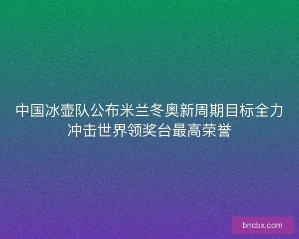 中国冰壶队公布米兰冬奥新周期目标全力冲击世界领奖台最高荣誉