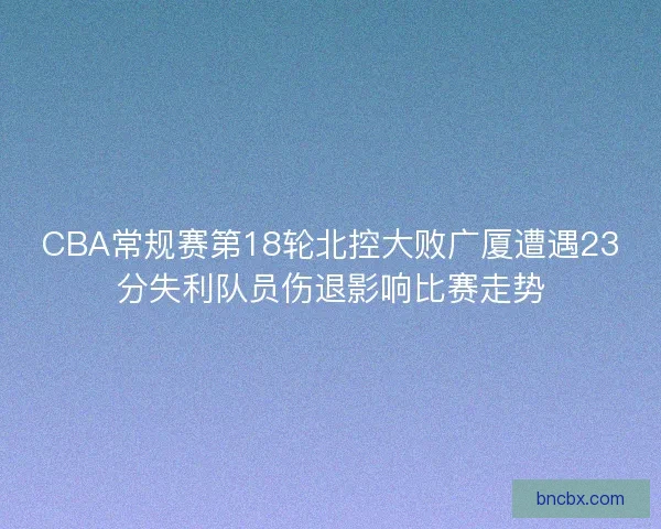 CBA常规赛第18轮北控大败广厦遭遇23分失利队员伤退影响比赛走势