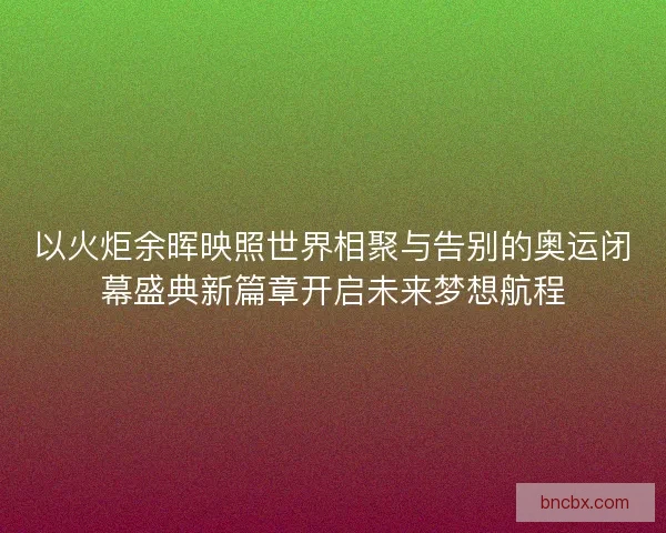 以火炬余晖映照世界相聚与告别的奥运闭幕盛典新篇章开启未来梦想航程