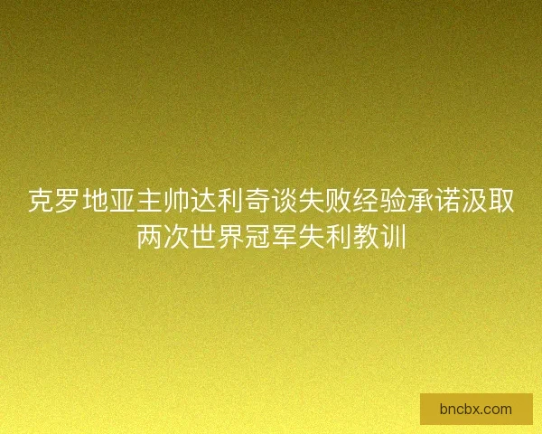 克罗地亚主帅达利奇谈失败经验承诺汲取两次世界冠军失利教训