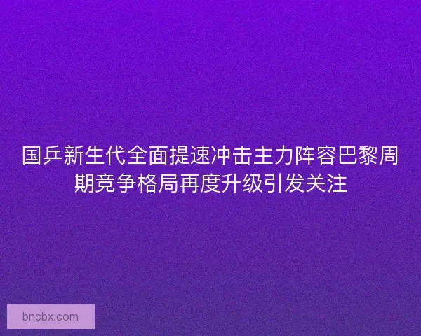 国乒新生代全面提速冲击主力阵容巴黎周期竞争格局再度升级引发关注