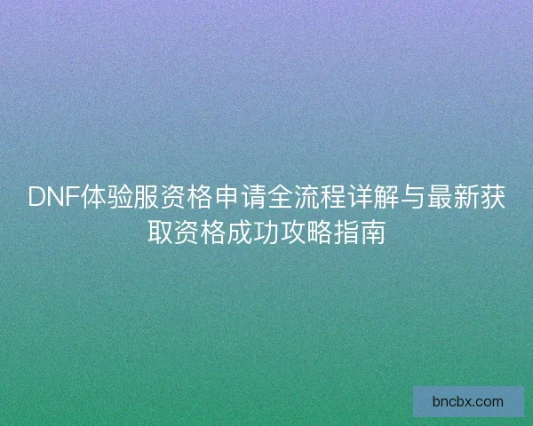 DNF体验服资格申请全流程详解与最新获取资格成功攻略指南