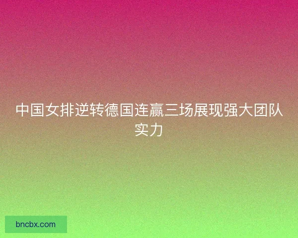 中国女排逆转德国连赢三场展现强大团队实力