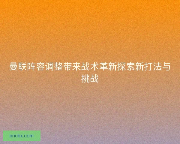 曼联阵容调整带来战术革新探索新打法与挑战
