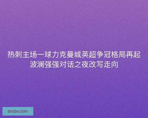 热刺主场一球力克曼城英超争冠格局再起波澜强强对话之夜改写走向